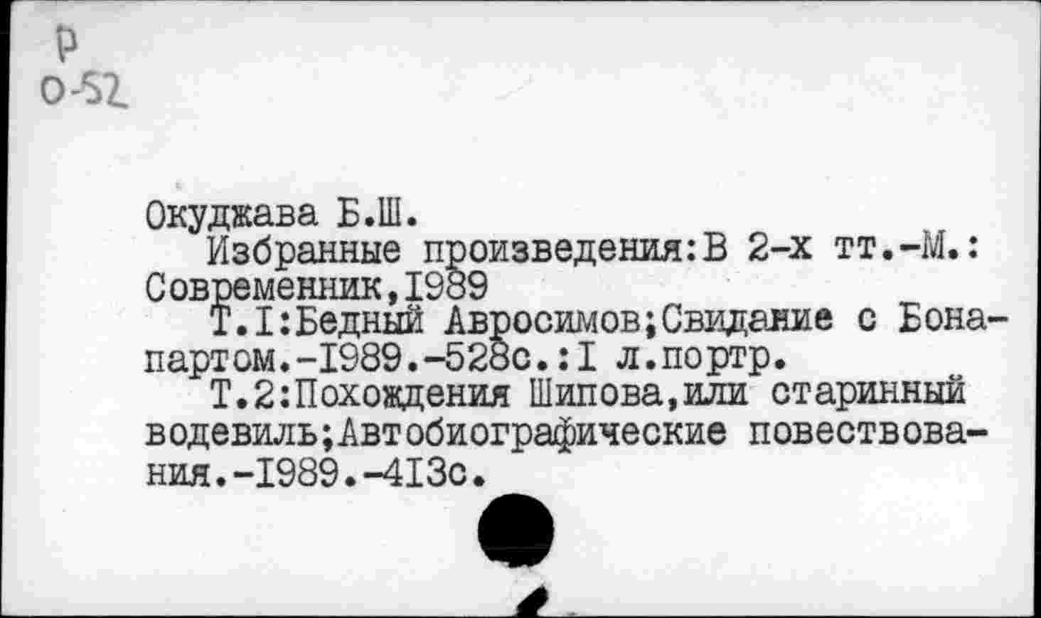 ﻿Окуджава Б.Ш.
Избранные произведения:В 2-х тт.-М.: Современник,1989
Т.1:Бедный Авросимов;Свидание с Бона партом.-1989.-528с.:1 л.портр.
Т.2:Похождения Шипова,или старинный водевильАвтобиографические повествования. -1989. -413с.